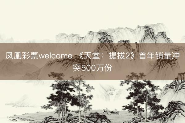 凤凰彩票welcome 《天堂：提拔2》首年销量冲突500万份