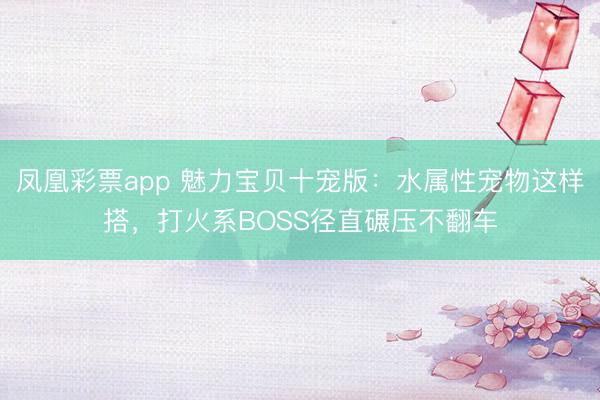 凤凰彩票app 魅力宝贝十宠版：水属性宠物这样搭，打火系BOSS径直碾压不翻车