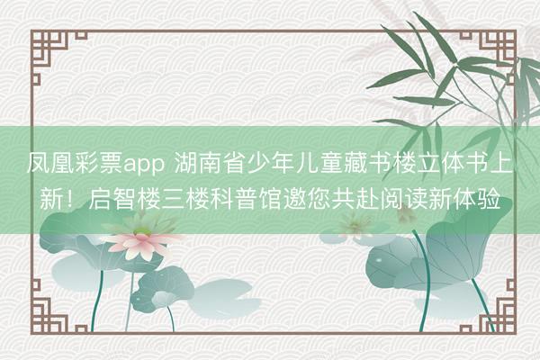 凤凰彩票app 湖南省少年儿童藏书楼立体书上新!启智楼三楼科普馆邀您共赴阅读新体验
