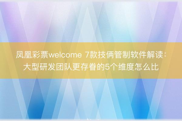 凤凰彩票welcome 7款技俩管制软件解读:大型研发团队更存眷的5个维度怎么比