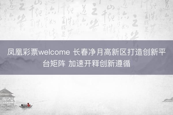 凤凰彩票welcome 长春净月高新区打造创新平台矩阵 加速开释创新遵循