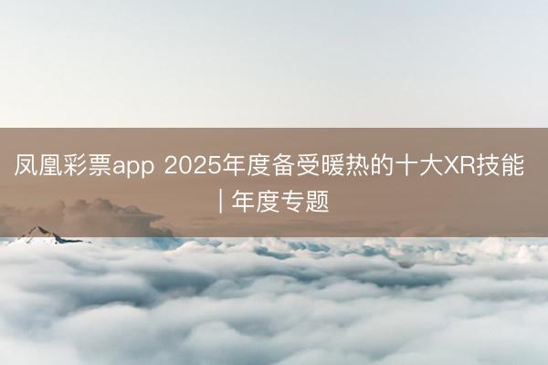 凤凰彩票app 2025年度备受暖热的十大XR技能 | 年度专题