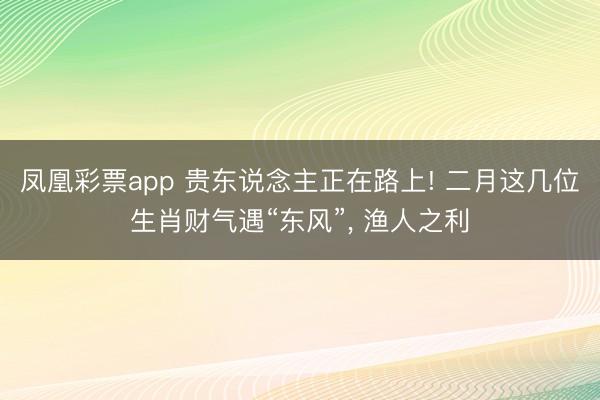 凤凰彩票app 贵东说念主正在路上! 二月这几位生肖财气遇“东风”, 渔人之利