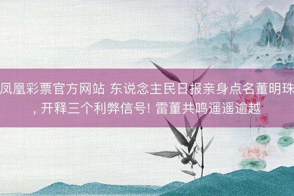 凤凰彩票官方网站 东说念主民日报亲身点名董明珠, 开释三个利弊信号! 雷董共鸣遥遥逾越