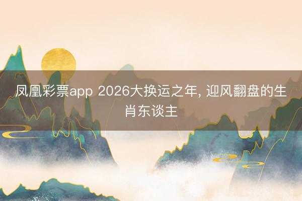 凤凰彩票app 2026大换运之年， 迎风翻盘的生肖东谈主