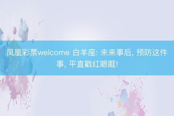 凤凰彩票welcome 白羊座: 未来事后, 预防这件事, 平直戳红眼眶!