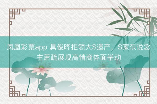 凤凰彩票app 具俊晔拒领大S遗产，S家东说念主萧疏展现高情商体面举动