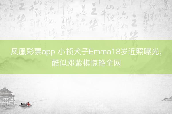 凤凰彩票app 小祯犬子Emma18岁近照曝光，酷似邓紫棋惊艳全网