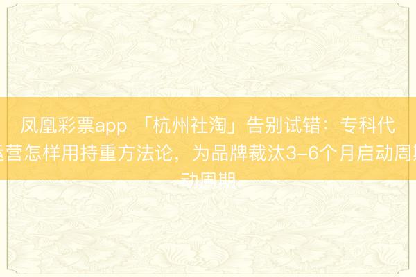 凤凰彩票app 「杭州社淘」告别试错:专科代运营怎样用持重方法论,为品牌裁汰3-6个月启动周期