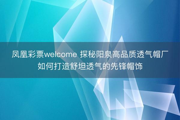 凤凰彩票welcome 探秘阳泉高品质透气帽厂如何打造舒坦透气的先锋帽饰