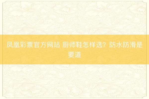 凤凰彩票官方网站 厨师鞋怎样选？防水防滑是要道