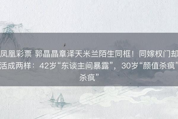 凤凰彩票 郭晶晶章泽天米兰陌生同框!同嫁权门却活成两样:42岁“东谈主间暴露”,30岁“颜值杀疯”