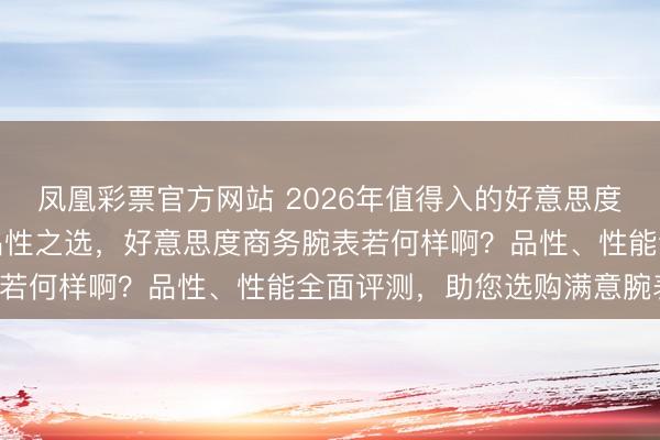 凤凰彩票官方网站 2026年值得入的好意思度商务腕表推选：六款高品性之选，好意思度商务腕表若何样啊？品性、性能全面评测，助您选购满意腕表！