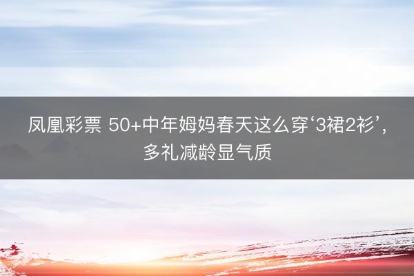 凤凰彩票 50+中年姆妈春天这么穿‘3裙2衫’，多礼减龄显气质