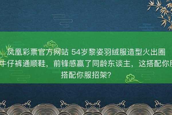 凤凰彩票官方网站 54岁黎姿羽绒服造型火出圈,不穿牛仔裤通顺鞋,前锋感赢了同龄东谈主,这搭配你服招架?