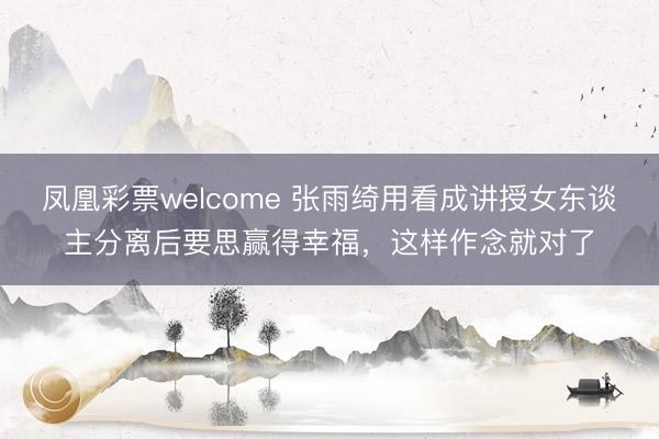 凤凰彩票welcome 张雨绮用看成讲授女东谈主分离后要思赢得幸福，这样作念就对了