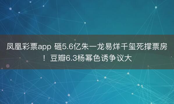 凤凰彩票app 砸5.6亿朱一龙易烊千玺死撑票房!豆瓣6.3杨幂色诱争议大