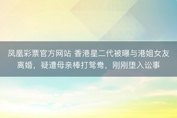 凤凰彩票官方网站 香港星二代被曝与港姐女友离婚，疑遭母亲棒打鸳鸯，刚刚堕入讼事