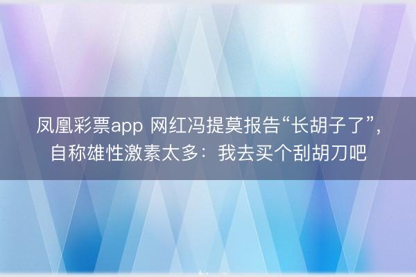 凤凰彩票app 网红冯提莫报告“长胡子了”，自称雄性激素太多：我去买个刮胡刀吧