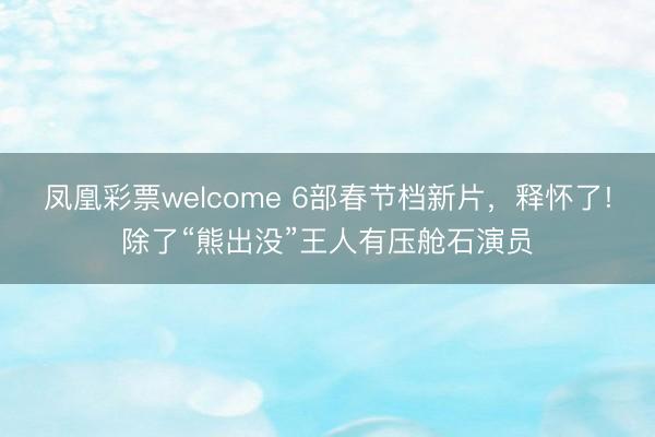 凤凰彩票welcome 6部春节档新片,释怀了!除了“熊出没”王人有压舱石演员