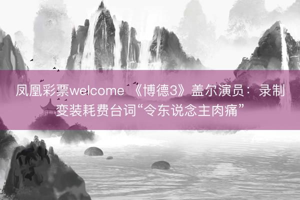 凤凰彩票welcome 《博德3》盖尔演员：录制变装耗费台词“令东说念主肉痛”
