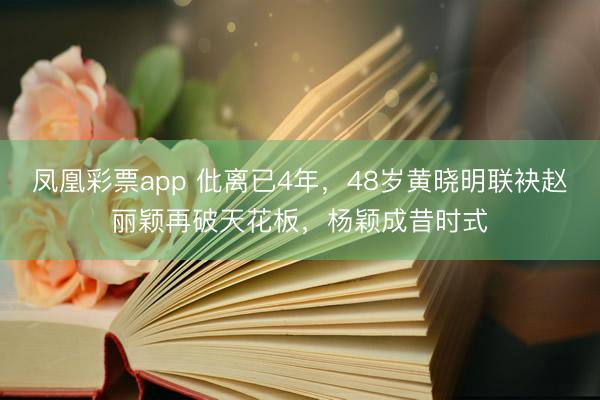 凤凰彩票app 仳离已4年,48岁黄晓明联袂赵丽颖再破天花板,杨颖成昔时式