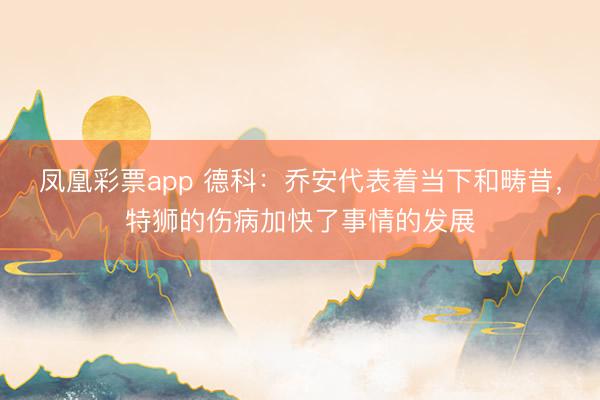 凤凰彩票app 德科：乔安代表着当下和畴昔，特狮的伤病加快了事情的发展