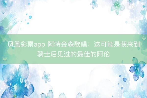 凤凰彩票app 阿特金森歌唱：这可能是我来到骑士后见过的最佳的阿伦