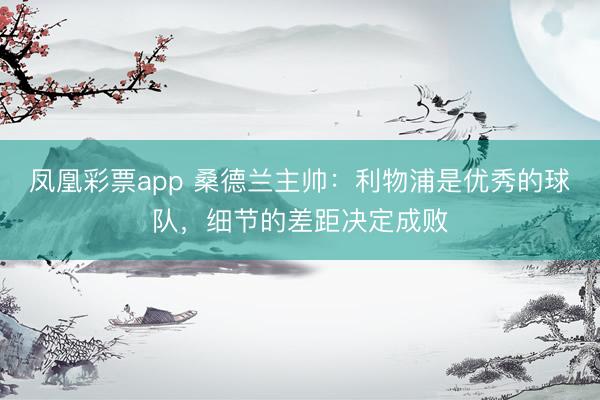 凤凰彩票app 桑德兰主帅:利物浦是优秀的球队,细节的差距决定成败