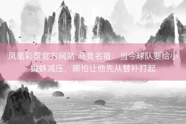 凤凰彩票官方网站 马竞名宿：当今球队要给小蜘蛛减压，哪怕让他先从替补打起