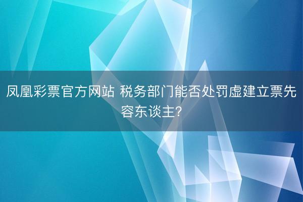 凤凰彩票官方网站 税务部门能否处罚虚建立票先容东谈主?