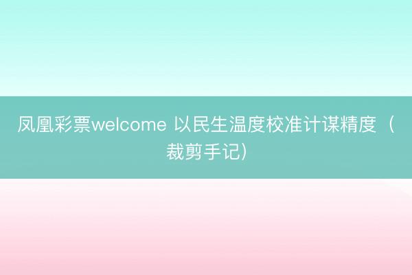 凤凰彩票welcome 以民生温度校准计谋精度（裁剪手记）