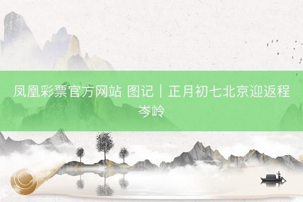 凤凰彩票官方网站 图记｜正月初七北京迎返程岑岭