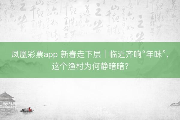 凤凰彩票app 新春走下层|临近齐响“年味”,这个渔村为何静暗暗?