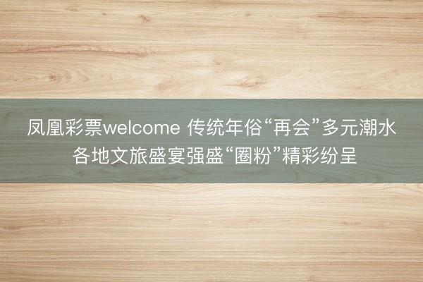 凤凰彩票welcome 传统年俗“再会”多元潮水 各地文旅盛宴强盛“圈粉”精彩纷呈