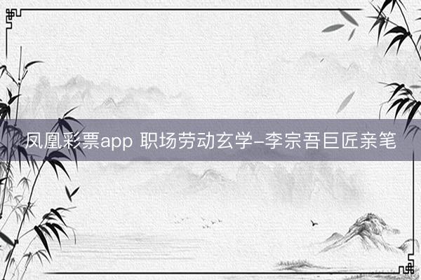 凤凰彩票app 职场劳动玄学-李宗吾巨匠亲笔