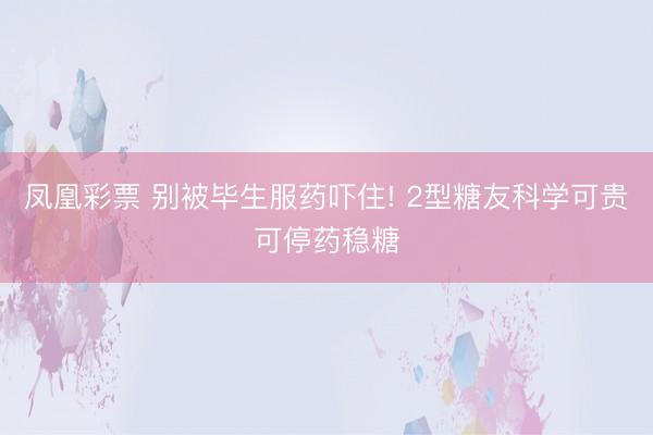 凤凰彩票 别被毕生服药吓住! 2型糖友科学可贵可停药稳糖