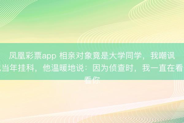 凤凰彩票app 相亲对象竟是大学同学,我嘲讽他当年挂科,他温暖地说:因为侦查时,我一直在看你
