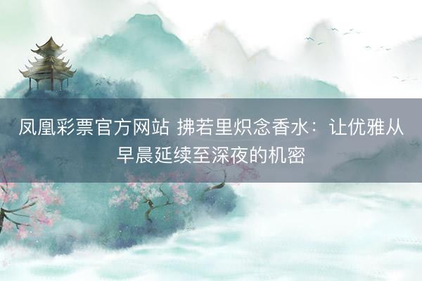 凤凰彩票官方网站 拂若里炽念香水:让优雅从早晨延续至深夜的机密