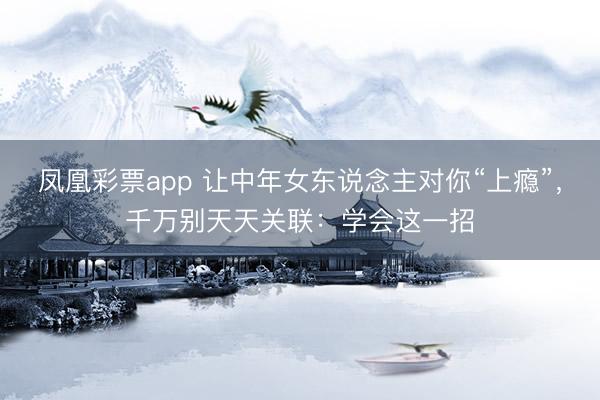 凤凰彩票app 让中年女东说念主对你“上瘾”,千万别天天关联:学会这一招