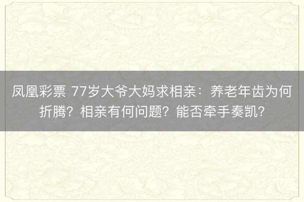 凤凰彩票 77岁大爷大妈求相亲：养老年齿为何折腾？相亲有何问题？能否牵手奏凯？