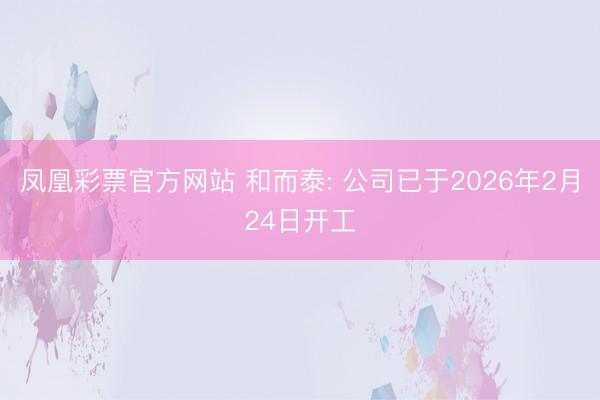 凤凰彩票官方网站 和而泰: 公司已于2026年2月24日开工