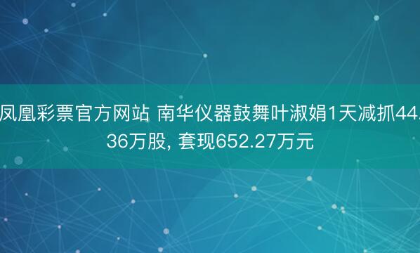 凤凰彩票官方网站 南华仪器鼓舞叶淑娟1天减抓44.36万股, 套现652.27万元