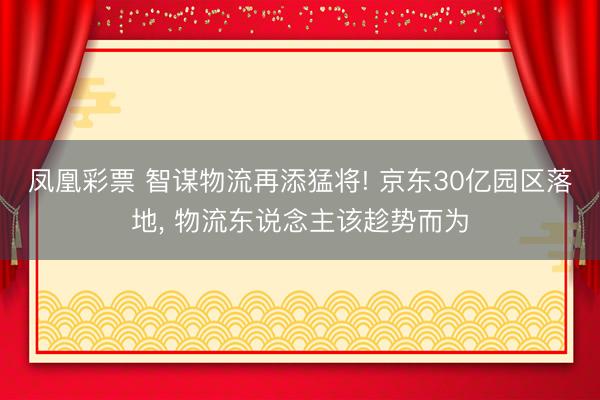 凤凰彩票 智谋物流再添猛将! 京东30亿园区落地, 物流东说念主该趁势而为