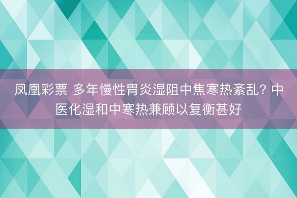 凤凰彩票 多年慢性胃炎湿阻中焦寒热紊乱? 中医化湿和中寒热兼顾以复衡甚好