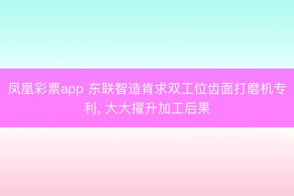 凤凰彩票app 东联智造肯求双工位齿面打磨机专利, 大大擢升加工后果