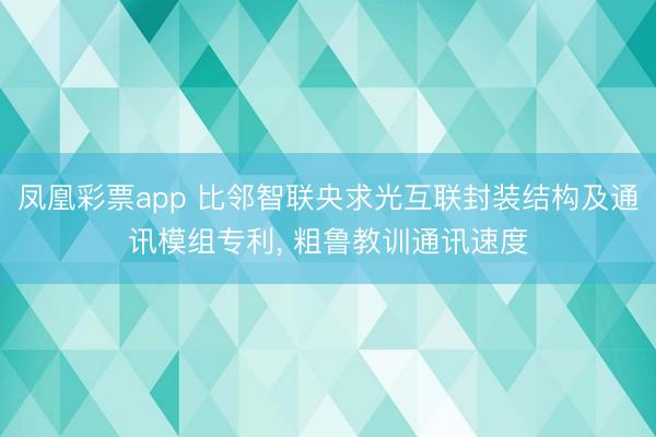 凤凰彩票app 比邻智联央求光互联封装结构及通讯模组专利， 粗鲁教训通讯速度