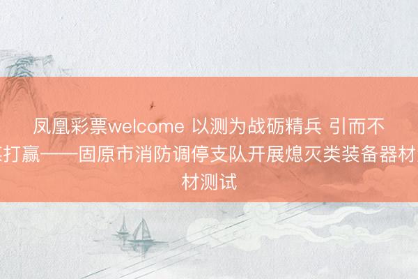 凤凰彩票welcome 以测为战砺精兵 引而不发谋打赢——固原市消防调停支队开展熄灭类装备器材测试