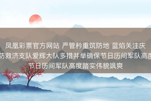 凤凰彩票官方网站 严管矜重筑防地 蓝焰关注庆新春|黑河市消防救济支队爱辉大队多措并举确保节日历间军队高度踏实伟貌飒爽