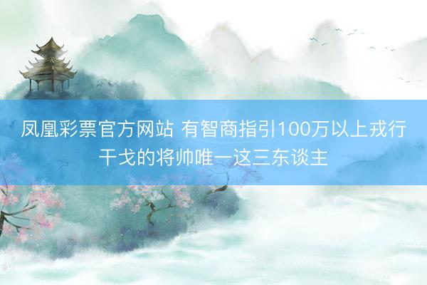 凤凰彩票官方网站 有智商指引100万以上戎行干戈的将帅唯一这三东谈主
